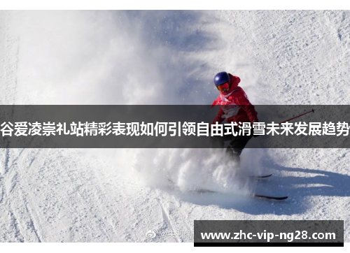 谷爱凌崇礼站精彩表现如何引领自由式滑雪未来发展趋势 谷爱凌崇礼站精彩表现如何引领自由式滑雪未来发展趋势
