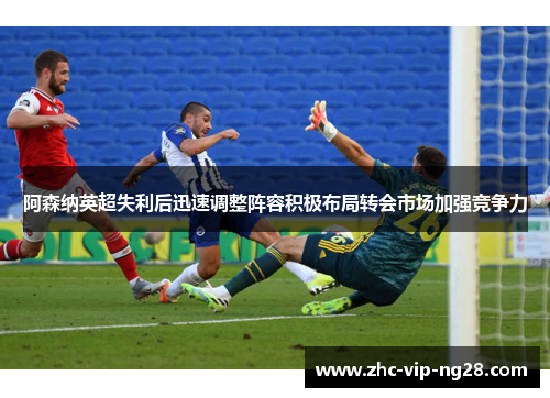 阿森纳英超失利后迅速调整阵容积极布局转会市场加强竞争力