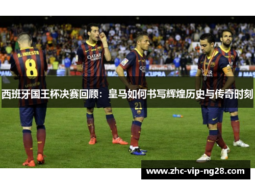 西班牙国王杯决赛回顾：皇马如何书写辉煌历史与传奇时刻