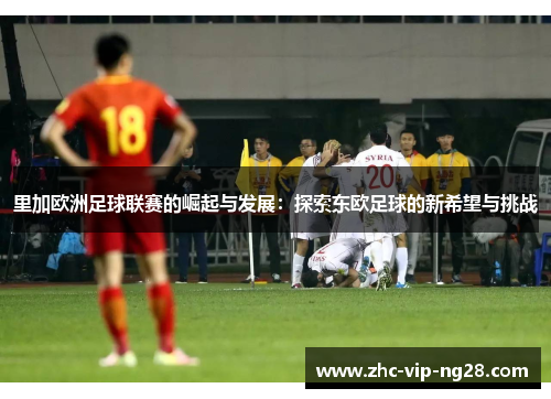 里加欧洲足球联赛的崛起与发展：探索东欧足球的新希望与挑战